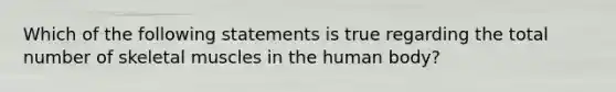 Which of the following statements is true regarding the total number of skeletal muscles in the human body?