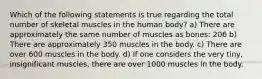 Which of the following statements is true regarding the total number of skeletal muscles in the human body? a) There are approximately the same number of muscles as bones: 206 b) There are approximately 350 muscles in the body. c) There are over 600 muscles in the body. d) If one considers the very tiny, insignificant muscles, there are over 1000 muscles in the body.