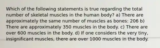 Which of the following statements is true regarding the total number of skeletal muscles in the human body? a) There are approximately the same number of muscles as bones: 206 b) There are approximately 350 muscles in the body. c) There are over 600 muscles in the body. d) If one considers the very tiny, insignificant muscles, there are over 1000 muscles in the body.