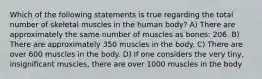 Which of the following statements is true regarding the total number of skeletal muscles in the human body? A) There are approximately the same number of muscles as bones: 206. B) There are approximately 350 muscles in the body. C) There are over 600 muscles in the body. D) If one considers the very tiny, insignificant muscles, there are over 1000 muscles in the body