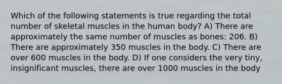 Which of the following statements is true regarding the total number of skeletal muscles in the human body? A) There are approximately the same number of muscles as bones: 206. B) There are approximately 350 muscles in the body. C) There are over 600 muscles in the body. D) If one considers the very tiny, insignificant muscles, there are over 1000 muscles in the body