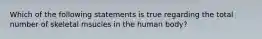 Which of the following statements is true regarding the total number of skeletal msucles in the human body?