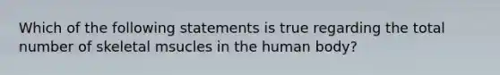 Which of the following statements is true regarding the total number of skeletal msucles in the human body?