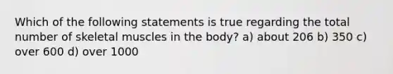 Which of the following statements is true regarding the total number of skeletal muscles in the body? a) about 206 b) 350 c) over 600 d) over 1000