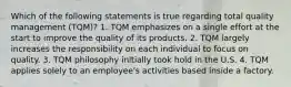 Which of the following statements is true regarding total quality management (TQM)? 1. TQM emphasizes on a single effort at the start to improve the quality of its products. 2. TQM largely increases the responsibility on each individual to focus on quality. 3. TQM philosophy initially took hold in the U.S. 4. TQM applies solely to an employee's activities based inside a factory.