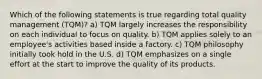 Which of the following statements is true regarding total quality management (TQM)? a) TQM largely increases the responsibility on each individual to focus on quality. b) TQM applies solely to an employee's activities based inside a factory. c) TQM philosophy initially took hold in the U.S. d) TQM emphasizes on a single effort at the start to improve the quality of its products.