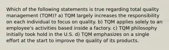 Which of the following statements is true regarding total quality management (TQM)? a) TQM largely increases the responsibility on each individual to focus on quality. b) TQM applies solely to an employee's activities based inside a factory. c) TQM philosophy initially took hold in the U.S. d) TQM emphasizes on a single effort at the start to improve the quality of its products.