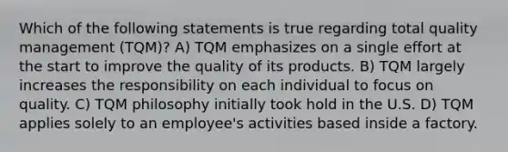 Which of the following statements is true regarding total quality management (TQM)? A) TQM emphasizes on a single effort at the start to improve the quality of its products. B) TQM largely increases the responsibility on each individual to focus on quality. C) TQM philosophy initially took hold in the U.S. D) TQM applies solely to an employee's activities based inside a factory.