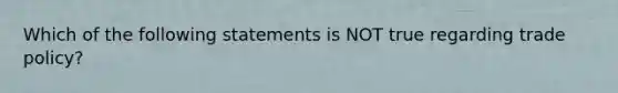 Which of the following statements is NOT true regarding trade policy?