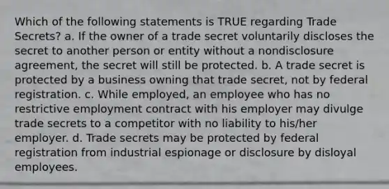 Which of the following statements is TRUE regarding Trade Secrets? a. If the owner of a trade secret voluntarily discloses the secret to another person or entity without a nondisclosure agreement, the secret will still be protected. b. A trade secret is protected by a business owning that trade secret, not by federal registration. c. While employed, an employee who has no restrictive employment contract with his employer may divulge trade secrets to a competitor with no liability to his/her employer. d. Trade secrets may be protected by federal registration from industrial espionage or disclosure by disloyal employees.