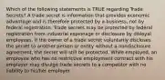 Which of the following statements is TRUE regarding Trade Secrets? A trade secret is information that provides economic advantage and is therefore protected by a business, not by federal registration. Trade secrets may be protected by federal registration from industrial espionage or disclosure by disloyal employees. If the owner of a trade secret voluntarily discloses the secret to another person or entity without a nondisclosure agreement, the secret will still be protected. While employed, an employee who has no restrictive employment contract with his employer may divulge trade secrets to a competitor with no liability to his/her employer.