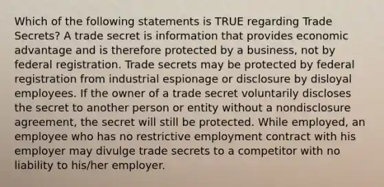 Which of the following statements is TRUE regarding Trade Secrets? A trade secret is information that provides economic advantage and is therefore protected by a business, not by federal registration. Trade secrets may be protected by federal registration from industrial espionage or disclosure by disloyal employees. If the owner of a trade secret voluntarily discloses the secret to another person or entity without a nondisclosure agreement, the secret will still be protected. While employed, an employee who has no restrictive employment contract with his employer may divulge trade secrets to a competitor with no liability to his/her employer.