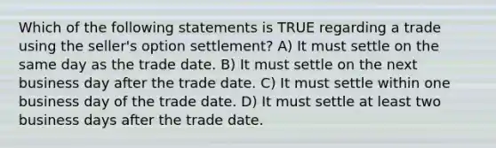 Which of the following statements is TRUE regarding a trade using the seller's option settlement? A) It must settle on the same day as the trade date. B) It must settle on the next business day after the trade date. C) It must settle within one business day of the trade date. D) It must settle at least two business days after the trade date.