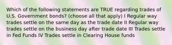 Which of the following statements are TRUE regarding trades of U.S. Government bonds? (choose all that apply) I Regular way trades settle on the same day as the trade date II Regular way trades settle on the business day after trade date III Trades settle in Fed Funds IV Trades settle in Clearing House funds