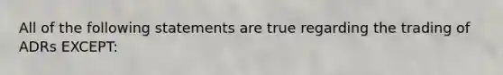 All of the following statements are true regarding the trading of ADRs EXCEPT: