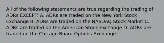 All of the following statements are true regarding the trading of ADRs EXCEPT: A. ADRs are traded on the New York Stock Exchange B. ADRs are traded on the NASDAQ Stock Market C. ADRs are traded on the American Stock Exchange D. ADRs are traded on the Chicago Board Options Exchange