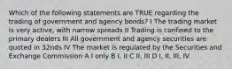 Which of the following statements are TRUE regarding the trading of government and agency bonds? I The trading market is very active, with narrow spreads II Trading is confined to the primary dealers III All government and agency securities are quoted in 32nds IV The market is regulated by the Securities and Exchange Commission A I only B I, II C II, III D I, II, III, IV