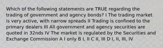 Which of the following statements are TRUE regarding the trading of government and agency bonds? I The trading market is very active, with narrow spreads II Trading is confined to the primary dealers III All government and agency securities are quoted in 32nds IV The market is regulated by the Securities and Exchange Commission A I only B I, II C II, III D I, II, III, IV