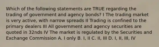 Which of the following statements are TRUE regarding the trading of government and agency bonds? I The trading market is very active, with narrow spreads II Trading is confined to the primary dealers III All government and agency securities are quoted in 32nds IV The market is regulated by the Securities and Exchange Commission A. I only B. I, II C. II, III D. I, II, III, IV