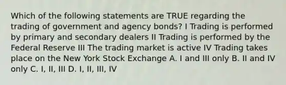 Which of the following statements are TRUE regarding the trading of government and agency bonds? I Trading is performed by primary and secondary dealers II Trading is performed by the Federal Reserve III The trading market is active IV Trading takes place on the New York Stock Exchange A. I and III only B. II and IV only C. I, II, III D. I, II, III, IV