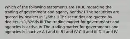 Which of the following statements are TRUE regarding the trading of government and agency bonds? I The securities are quoted by dealers in 1/8ths II The securities are quoted by dealers in 1/32nds III The trading market for governments and agencies is active IV The trading market for governments and agencies is inactive A I and III B I and IV C II and III D II and IV