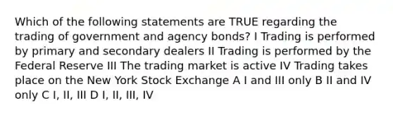 Which of the following statements are TRUE regarding the trading of government and agency bonds? I Trading is performed by primary and secondary dealers II Trading is performed by the Federal Reserve III The trading market is active IV Trading takes place on the New York Stock Exchange A I and III only B II and IV only C I, II, III D I, II, III, IV