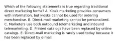 Which of the following statements is true regarding traditional direct marketing​ forms? A. Kiosk marketing provides consumers with​ information, but kiosks cannot be used for ordering merchandise. B. ​Direct-mail marketing cannot be personalized. C. Marketers use both outbound telemarketing and inbound telemarketing. D. Printed catalogs have been replaced by online catalogs. E. Direct-mail marketing is rarely used today because it has been replaced by​ e-mail.