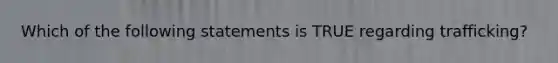 Which of the following statements is TRUE regarding trafficking?