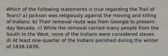 Which of the following statements is true regarding the Trail of Tears? a) Jackson was religiously against the moving and killing of Indians. b) Their removal route was from Georgia to present-day Nevada. c) While the removal carried many people from the South to the West, none of the Indians were considered slaves. d) At least one-quarter of the Indians perished during the winter of 1838-1839.