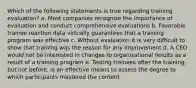 Which of the following statements is true regarding training evaluation? a. Most companies recognize the importance of evaluation and conduct comprehensive evaluations b. Favorable trainee reaction data virtually guarantees that a training program was effective c. Without evaluation it is very difficult to show that training was the reason for any improvement d. A CEO would not be interested in changes to organizational results as a result of a training program e. Testing trainees after the training, but not before, is an effective means to assess the degree to which participants mastered the content