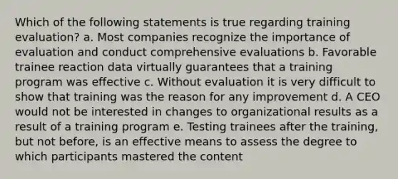 Which of the following statements is true regarding training evaluation? a. Most companies recognize the importance of evaluation and conduct comprehensive evaluations b. Favorable trainee reaction data virtually guarantees that a training program was effective c. Without evaluation it is very difficult to show that training was the reason for any improvement d. A CEO would not be interested in changes to organizational results as a result of a training program e. Testing trainees after the training, but not before, is an effective means to assess the degree to which participants mastered the content