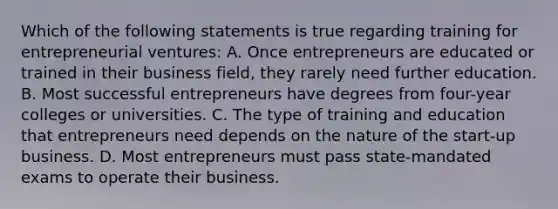 Which of the following statements is true regarding training for entrepreneurial ventures: A. Once entrepreneurs are educated or trained in their business field, they rarely need further education. B. Most successful entrepreneurs have degrees from four-year colleges or universities. C. The type of training and education that entrepreneurs need depends on the nature of the start-up business. D. Most entrepreneurs must pass state-mandated exams to operate their business.