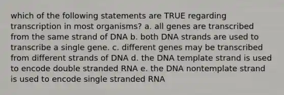 which of the following statements are TRUE regarding transcription in most organisms? a. all genes are transcribed from the same strand of DNA b. both DNA strands are used to transcribe a single gene. c. different genes may be transcribed from different strands of DNA d. the DNA template strand is used to encode double stranded RNA e. the DNA nontemplate strand is used to encode single stranded RNA