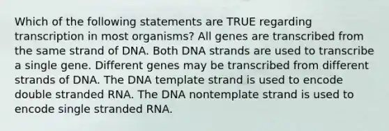 Which of the following statements are TRUE regarding transcription in most organisms? All genes are transcribed from the same strand of DNA. Both DNA strands are used to transcribe a single gene. Different genes may be transcribed from different strands of DNA. The DNA template strand is used to encode double stranded RNA. The DNA nontemplate strand is used to encode single stranded RNA.