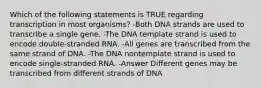 Which of the following statements is TRUE regarding transcription in most organisms? -Both DNA strands are used to transcribe a single gene. -The DNA template strand is used to encode double-stranded RNA. -All genes are transcribed from the same strand of DNA. -The DNA nontemplate strand is used to encode single-stranded RNA. -Answer Different genes may be transcribed from different strands of DNA