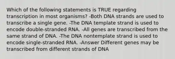 Which of the following statements is TRUE regarding transcription in most organisms? -Both DNA strands are used to transcribe a single gene. -The DNA template strand is used to encode double-stranded RNA. -All genes are transcribed from the same strand of DNA. -The DNA nontemplate strand is used to encode single-stranded RNA. -Answer Different genes may be transcribed from different strands of DNA