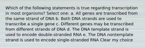 Which of the following statements is true regarding transcription in most organisms? Select one: a. All genes are transcribed from the same strand of DNA b. Both DNA strands are used to transcribe a single gene c. Different genes may be transcribed from different strands of DNA d. The DNA template strand is used to encode double-stranded RNA e. The DNA nontemplate strand is used to encode single-stranded RNA Clear my choice