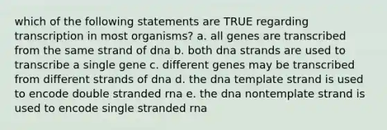 which of the following statements are TRUE regarding transcription in most organisms? a. all genes are transcribed from the same strand of dna b. both dna strands are used to transcribe a single gene c. different genes may be transcribed from different strands of dna d. the dna template strand is used to encode double stranded rna e. the dna nontemplate strand is used to encode single stranded rna