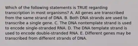 Which of the following statements is TRUE regarding transcription in most organisms? A. All genes are transcribed from the same strand of DNA. B. Both DNA strands are used to transcribe a single gene. C. The DNA nontemplate strand is used to encode single-stranded RNA. D. The DNA template strand is used to encode double-stranded RNA. E. Different genes may be transcribed from different strands of DNA.