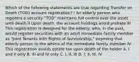 Which of the following statements are true regarding Transfer on Death (TOD) account registration? I An elderly person who registers a security "TOD" maintains full control over the asset until death II Upon death, the account holdings avoid probate III This registration is designed for the elderly, who, in the past, would register securities with an adult immediate family member as "Joint Tenants with Rights of Survivorship," exposing that elderly person to the whims of the immediate family member IV This registration avoids estate tax upon death of the holder A. I and II only B. III and IV only C. I, II, III D. I, II, III, IV