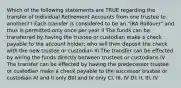 Which of the following statements are TRUE regarding the transfer of Individual Retirement Accounts from one trustee to another? I Each transfer is considered to be an "IRA Rollover" and thus is permitted only once per year II The funds can be transferred by having the trustee or custodian make a check payable to the account holder; who will then deposit the check with the new trustee or custodian III The transfer can be effected by wiring the funds directly between trustees or custodians IV The transfer can be effected by having the predecessor trustee or custodian make a check payable to the successor trustee or custodian AI and II only BIII and IV only CI, III, IV DI, II, III, IV