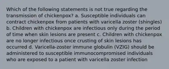 Which of the following statements is not true regarding the transmission of chickenpox? a. Susceptible individuals can contract chickenpox from patients with varicella zoster (shingles) b. Children with chickenpox are infectious only during the period of time when skin lesions are present c. Children with chickenpox are no longer infectious once crusting of skin lesions has occurred d. Varicella-zoster immune globulin (VZIG) should be administered to susceptible immunocompromised individuals who are exposed to a patient with varicella zoster infection