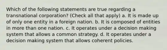 Which of the following statements are true regarding a transnational corporation? (Check all that apply) a. It is made up of only one entity in a foreign nation. b. It is composed of entities in <a href='https://www.questionai.com/knowledge/keWHlEPx42-more-than' class='anchor-knowledge'>more than</a> one nation. c. It operates under a <a href='https://www.questionai.com/knowledge/kuI1pP196d-decision-making' class='anchor-knowledge'>decision making</a> system that allows a common strategy. d. It operates under a decision making system that allows coherent policies.