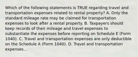 Which of the following statements is TRUE regarding travel and transportation expenses related to rental property? A. Only the standard mileage rate may be claimed for transportation expenses to look after a rental property. B. Taxpayers should keep records of their mileage and travel expenses to substantiate the expenses before reporting on Schedule E (Form 1040). C. Travel and transportation expenses are only deductible on the Schedule A (Form 1040). D. Travel and transportation expenses...