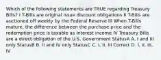 Which of the following statements are TRUE regarding Treasury Bills? I T-Bills are original issue discount obligations II T-Bills are auctioned off weekly by the Federal Reserve III When T-Bills mature, the difference between the purchase price and the redemption price is taxable as interest income IV Treasury Bills are a direct obligation of the U.S. Government StatusA A. I and III only StatusB B. II and IV only StatusC C. I, II, III Correct D. I, II, III, IV