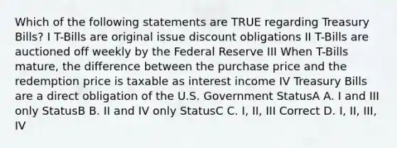 Which of the following statements are TRUE regarding Treasury Bills? I T-Bills are original issue discount obligations II T-Bills are auctioned off weekly by the Federal Reserve III When T-Bills mature, the difference between the purchase price and the redemption price is taxable as interest income IV Treasury Bills are a direct obligation of the U.S. Government StatusA A. I and III only StatusB B. II and IV only StatusC C. I, II, III Correct D. I, II, III, IV