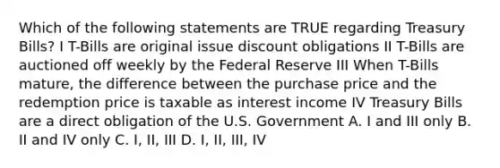 Which of the following statements are TRUE regarding Treasury Bills? I T-Bills are original issue discount obligations II T-Bills are auctioned off weekly by the Federal Reserve III When T-Bills mature, the difference between the purchase price and the redemption price is taxable as interest income IV Treasury Bills are a direct obligation of the U.S. Government A. I and III only B. II and IV only C. I, II, III D. I, II, III, IV