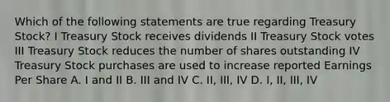 Which of the following statements are true regarding Treasury Stock? I Treasury Stock receives dividends II Treasury Stock votes III Treasury Stock reduces the number of shares outstanding IV Treasury Stock purchases are used to increase reported Earnings Per Share A. I and II B. III and IV C. II, III, IV D. I, II, III, IV