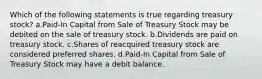 Which of the following statements is true regarding treasury stock? a.Paid-In Capital from Sale of Treasury Stock may be debited on the sale of treasury stock. b.Dividends are paid on treasury stock. c.Shares of reacquired treasury stock are considered preferred shares. d.Paid-In Capital from Sale of Treasury Stock may have a debit balance.