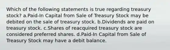 Which of the following statements is true regarding treasury stock? a.Paid-In Capital from Sale of Treasury Stock may be debited on the sale of treasury stock. b.Dividends are paid on treasury stock. c.Shares of reacquired treasury stock are considered preferred shares. d.Paid-In Capital from Sale of Treasury Stock may have a debit balance.